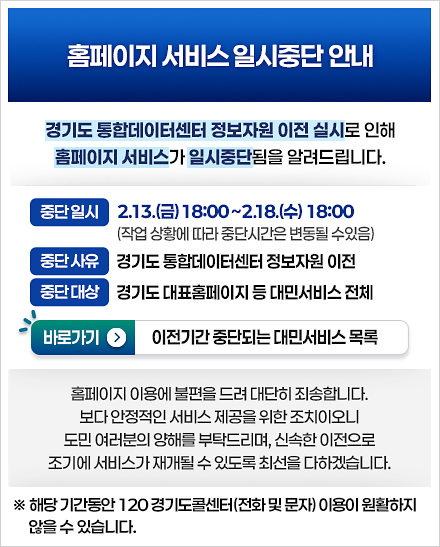  홈페이지 서비스 일시중단 안내- 경기도 통합데이터센터 정보자원 이전 실시로 인해 아래와 같이 홈페이지 서비스가 일시중단됨을 알려드립니다. ○ 중단일시: 2026. 2. 13.(금) 18:00 ~ 2. 18.(수) 18:00 ○ 중단대상: 경기도 통합데이터센터 정보자원 이전 ○ 중단사유: 경기도 통합데이터센터 정보자원 이전 / 바로가기 - 이전기간 중단되는 대민서비스 목록/ 홈페이지 이용에 불편을 드려 대단히 죄송합니다. 보다 안정적인 서비스 제공을 위한 조치이오니 도민 여러분의 양해를 부탁드리며, 신속한 서비스 재개를 위해 최선을 다하겠습니다. *해당 기간동안 120 경기도콜센터(전화 및 문자) 이용이 원활하지 않을 수 있습니다.